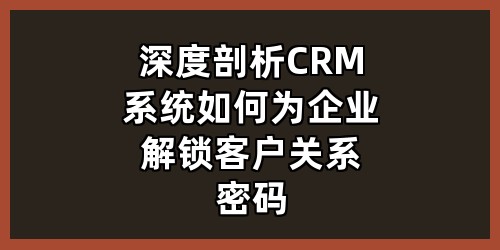深度剖析：CRM 系统如何为企业解锁客户关系密码？